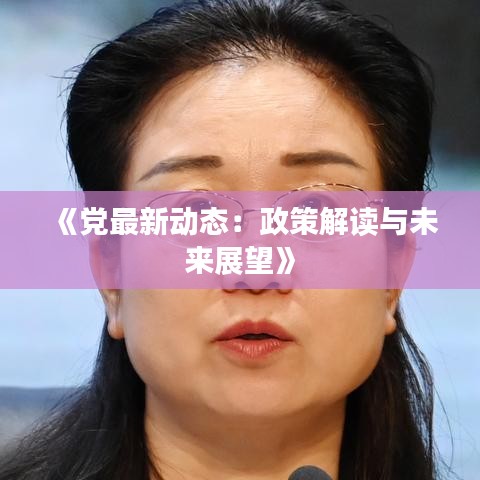 《党最新动态：政策解读与未来展望》