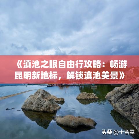 《滇池之眼自由行攻略：畅游昆明新地标，解锁滇池美景》
