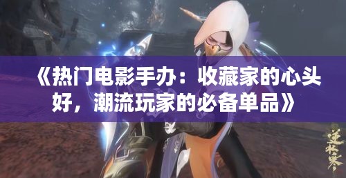 《热门电影手办：收藏家的心头好，潮流玩家的必备单品》
