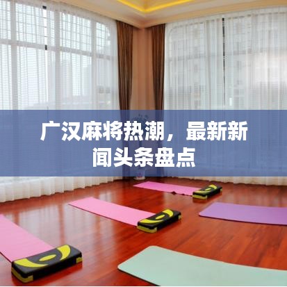 广汉麻将热潮，最新新闻头条盘点