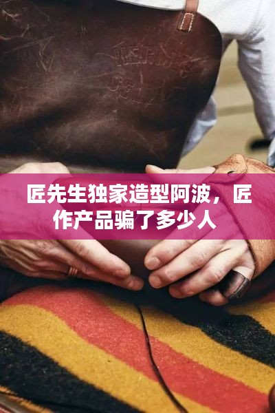 匠先生独家造型阿波，匠作产品骗了多少人 