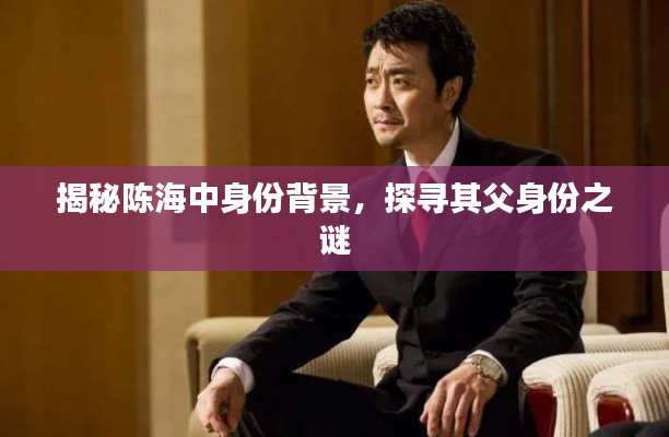 揭秘陈海中身份背景，探寻其父身份之谜